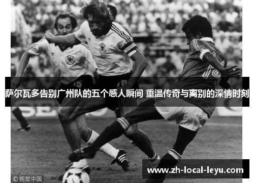 萨尔瓦多告别广州队的五个感人瞬间 重温传奇与离别的深情时刻