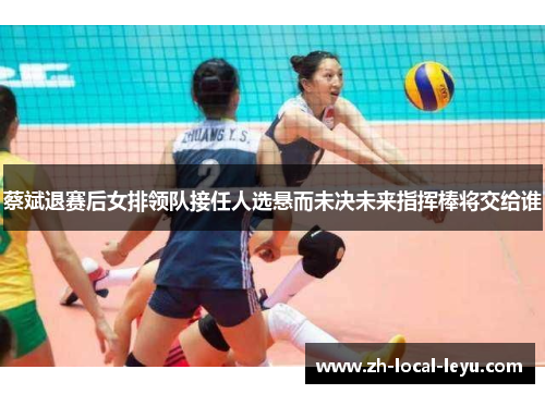 蔡斌退赛后女排领队接任人选悬而未决未来指挥棒将交给谁