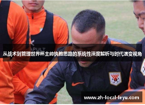 从战术到管理世界杯主帅执教思路的系统性深度解析与时代演变视角