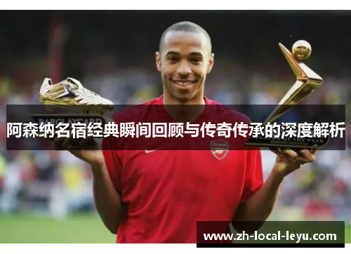 阿森纳名宿经典瞬间回顾与传奇传承的深度解析