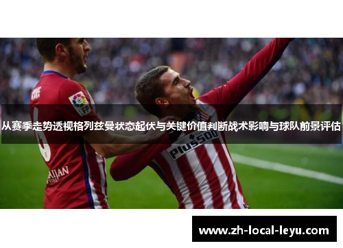 从赛季走势透视格列兹曼状态起伏与关键价值判断战术影响与球队前景评估 从赛季走势透视格列兹曼状态起伏与关键价值判断战术影响与球队前景评估