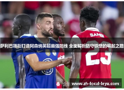 萨利巴领衔打造阿森纳英超最强防线 全面解析防守铁壁的崛起之路