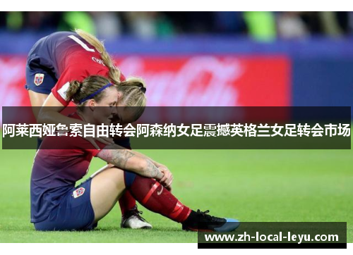 阿莱西娅鲁索自由转会阿森纳女足震撼英格兰女足转会市场