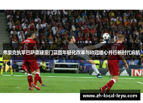 弗里克执掌巴萨重建豪门蓝图年轻化改革与欧冠雄心并行新时代启航 弗里克执掌巴萨重建豪门蓝图年轻化改革与欧冠雄心并行新时代启航